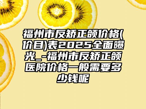 福州市反矫正颌价格(价目)表2025全面曝光_-福州市反矫正颌医院价格一般需要多少钱呢