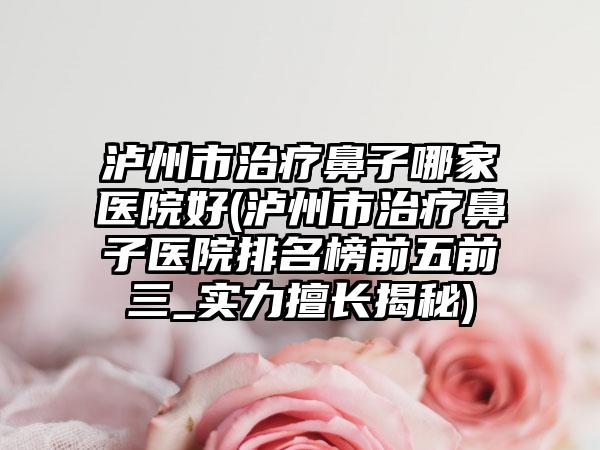 泸州市治疗鼻子哪家医院好(泸州市治疗鼻子医院排名榜前五前三_实力擅长揭秘)