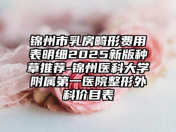 锦州市乳房畸形费用表明细2025新版种草推荐-锦州医科大学附属第一医院整形外科价目表