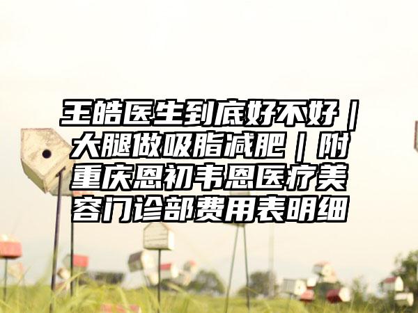 王皓医生到底好不好｜大腿做吸脂减肥｜附重庆恩初韦恩医疗美容门诊部费用表明细