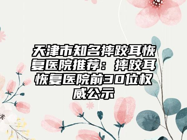 天津市知名摔跤耳恢复医院推荐：摔跤耳恢复医院前30位权威公示