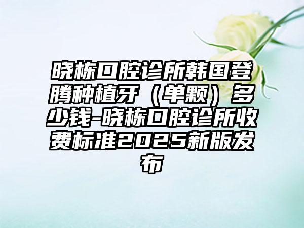 晓栋口腔诊所韩国登腾种植牙（单颗）多少钱-晓栋口腔诊所收费标准2025新版发布