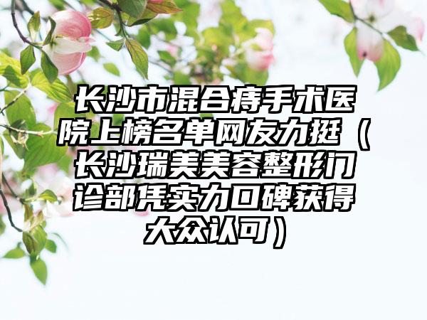长沙市混合痔手术医院上榜名单网友力挺（长沙瑞美美容整形门诊部凭实力口碑获得大众认可）