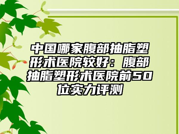 中国哪家腹部抽脂塑形术医院较好：腹部抽脂塑形术医院前50位实力评测
