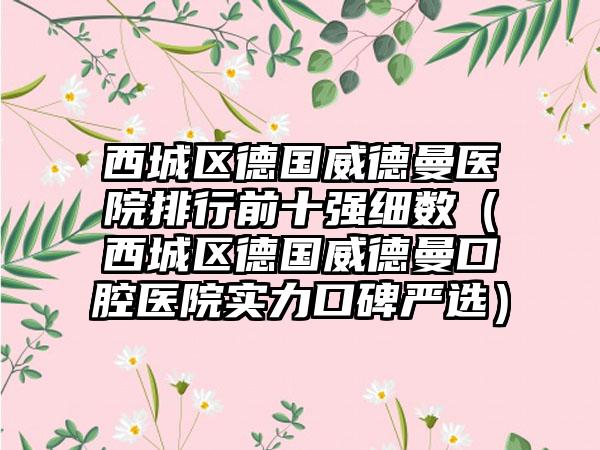 西城区德国威德曼医院排行前十强细数（西城区德国威德曼口腔医院实力口碑严选）