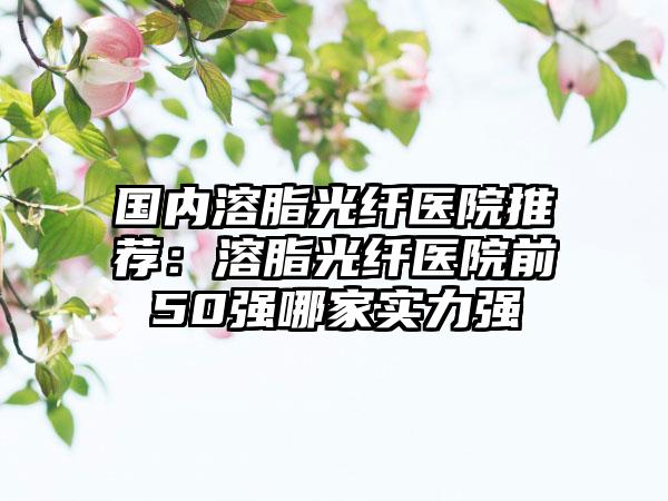 国内溶脂光纤医院推荐：溶脂光纤医院前50强哪家实力强