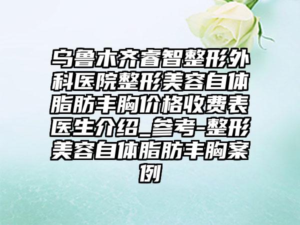 乌鲁木齐睿智整形外科医院整形美容自体脂肪丰胸价格收费表医生介绍_参考-整形美容自体脂肪丰胸案例