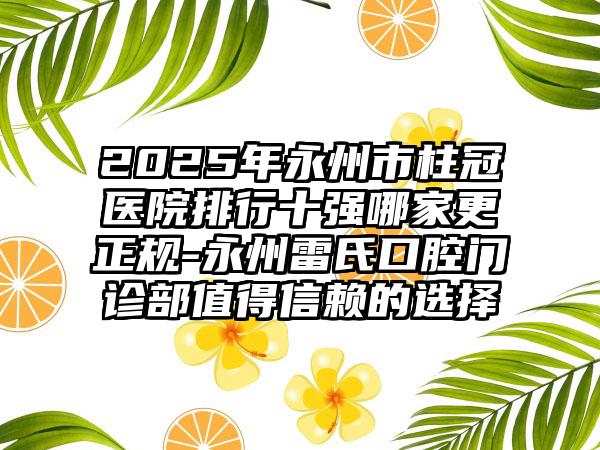 2025年永州市柱冠医院排行十强哪家更正规-永州雷氏口腔门诊部值得信赖的选择