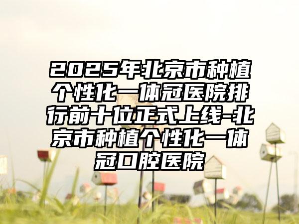 2025年北京市种植个性化一体冠医院排行前十位正式上线-北京市种植个性化一体冠口腔医院