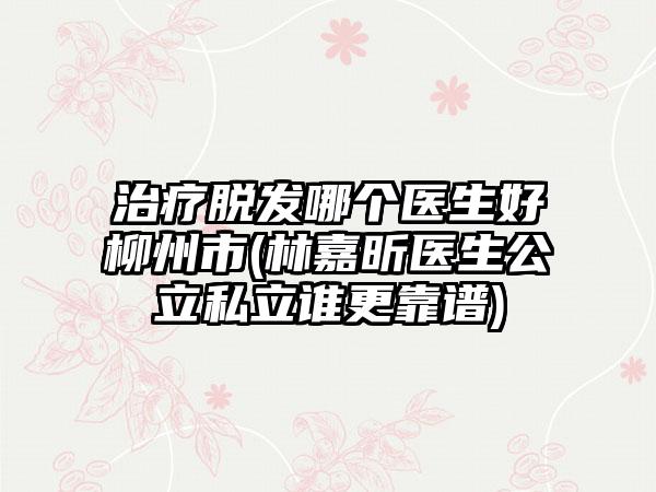 治疗脱发哪个医生好柳州市(林嘉昕医生公立私立谁更靠谱)