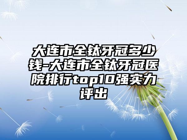 大连市全钛牙冠多少钱-大连市全钛牙冠医院排行top10强实力评出