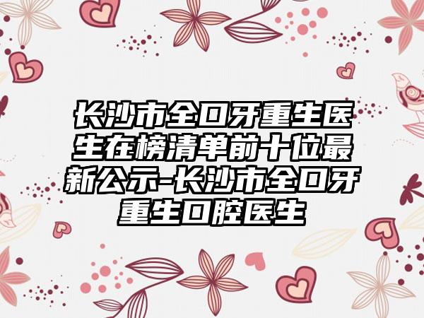 长沙市全口牙重生医生在榜清单前十位最新公示-长沙市全口牙重生口腔医生