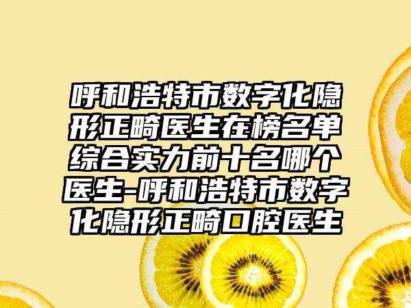 呼和浩特市数字化隐形正畸医生在榜名单综合实力前十名哪个医生-呼和浩特市数字化隐形正畸口腔医生