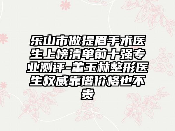 乐山市做提眉手术医生上榜清单前十强专业测评-董玉林整形医生权威靠谱价格也不贵
