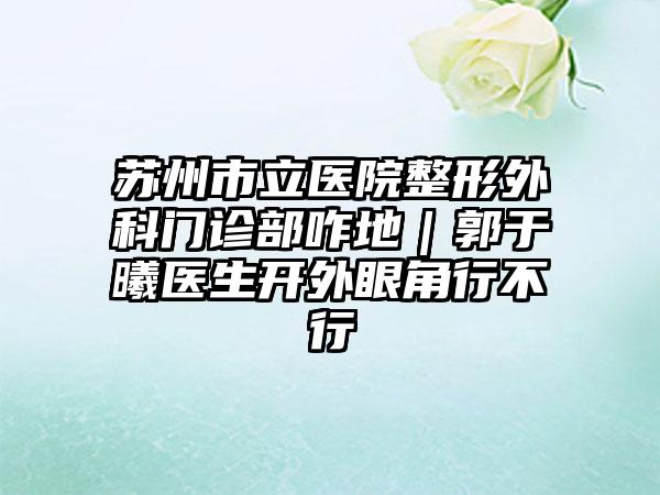 苏州市立医院整形外科门诊部咋地｜郭于曦医生开外眼角行不行