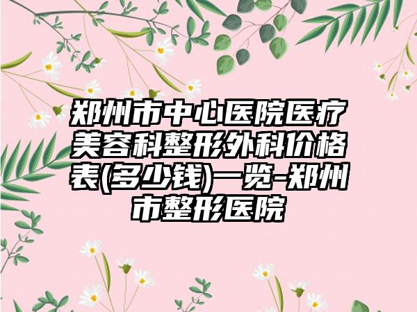 郑州市中心医院医疗美容科整形外科价格表(多少钱)一览-郑州市整形医院