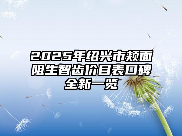 2025年绍兴市颊面阻生智齿价目表口碑全新一览