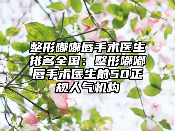 整形嘟嘟唇手术医生排名全国：整形嘟嘟唇手术医生前50正规人气机构