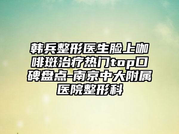 韩兵整形医生脸上咖啡斑治疗热门top口碑盘点-南京中大附属医院整形科