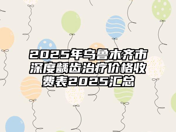 2025年乌鲁木齐市深度龋齿治疗价格收费表2025汇总