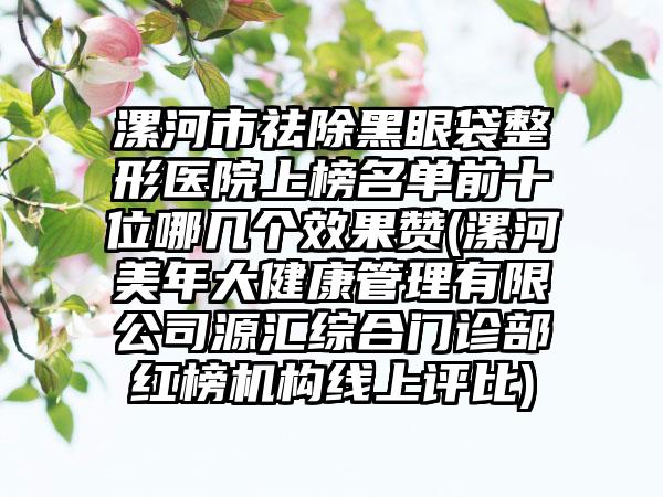 漯河市祛除黑眼袋整形医院上榜名单前十位哪几个效果赞(漯河美年大健康管理有限公司源汇综合门诊部红榜机构线上评比)