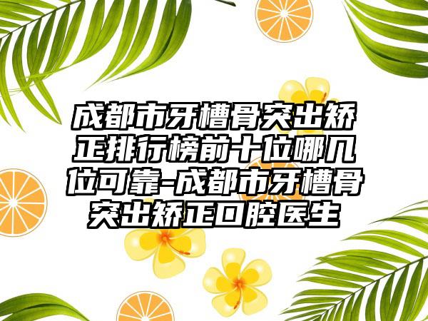 成都市牙槽骨突出矫正排行榜前十位哪几位可靠-成都市牙槽骨突出矫正口腔医生