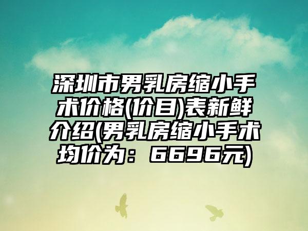 深圳市男乳房缩小手术价格(价目)表新鲜介绍(男乳房缩小手术均价为：6696元)