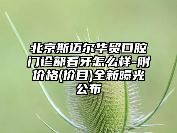 北京斯迈尔华贸口腔门诊部看牙怎么样-附价格(价目)全新曝光公布
