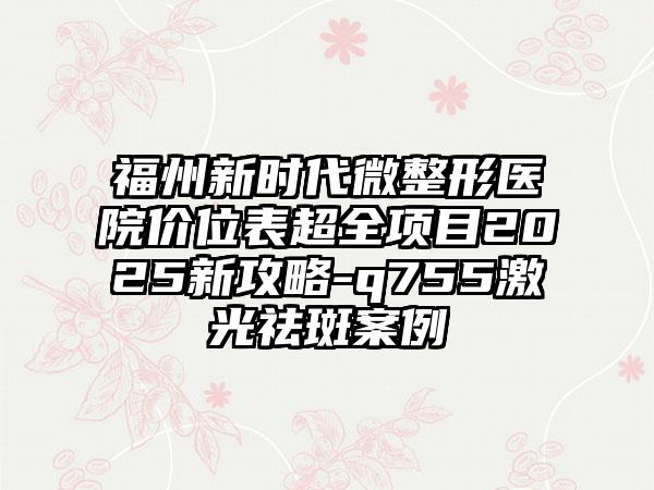 福州新时代微整形医院价位表超全项目2025新攻略-q755激光祛斑案例