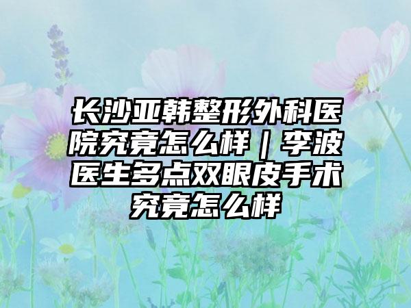 长沙亚韩整形外科医院究竟怎么样｜李波医生多点双眼皮手术究竟怎么样