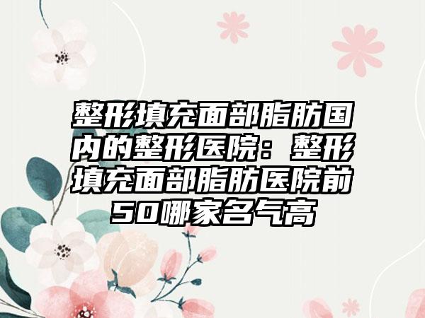 整形填充面部脂肪国内的整形医院：整形填充面部脂肪医院前50哪家名气高