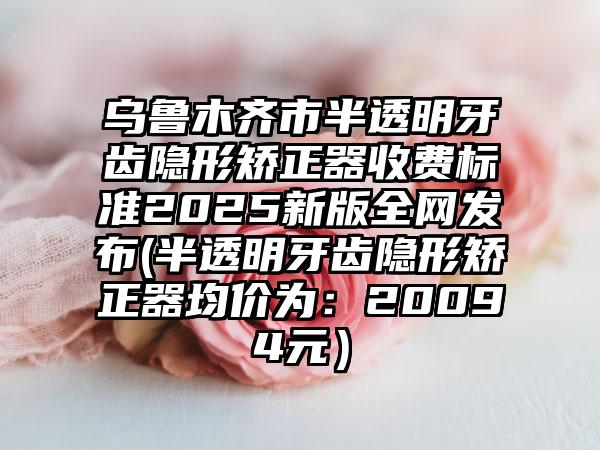 乌鲁木齐市半透明牙齿隐形矫正器收费标准2025新版全网发布(半透明牙齿隐形矫正器均价为：20094元）
