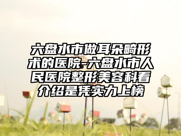 六盘水市做耳朵畸形术的医院-六盘水市人民医院整形美容科看介绍是凭实力上榜