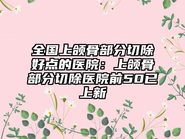 全国上颌骨部分切除好点的医院：上颌骨部分切除医院前50已上新