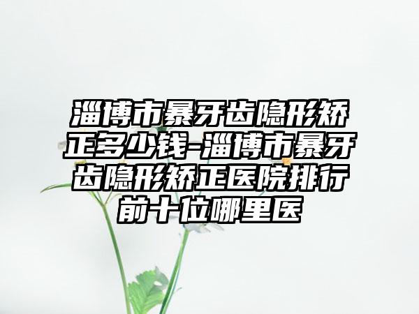 淄博市暴牙齿隐形矫正多少钱-淄博市暴牙齿隐形矫正医院排行前十位哪里医