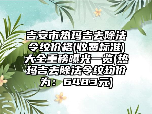吉安市热玛吉去除法令纹价格(收费标准)大全重磅曝光一览(热玛吉去除法令纹均价为：6483元)