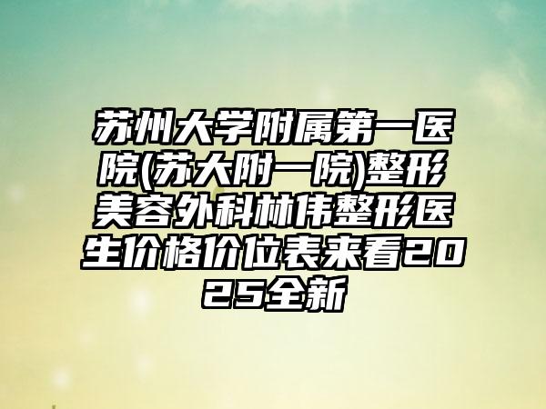 苏州大学附属第一医院(苏大附一院)整形美容外科林伟整形医生价格价位表来看2025全新