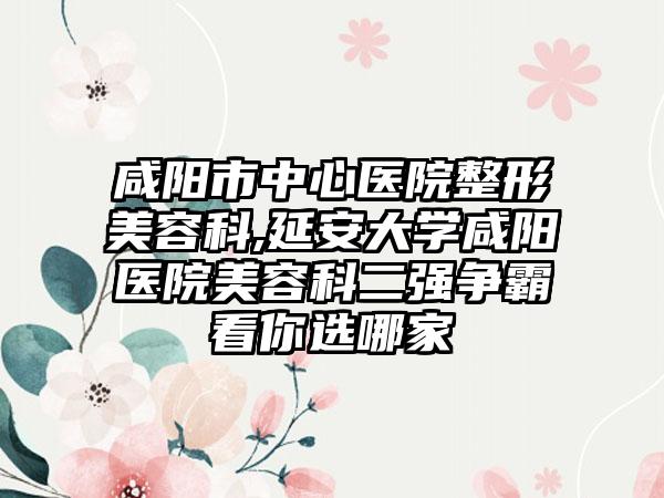 咸阳市中心医院整形美容科,延安大学咸阳医院美容科二强争霸看你选哪家