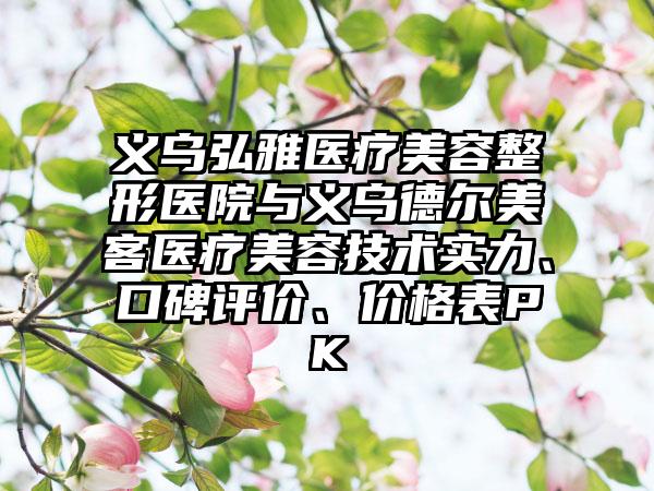 义乌弘雅医疗美容整形医院与义乌德尔美客医疗美容技术实力、口碑评价、价格表PK