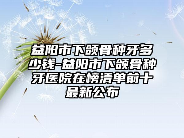 益阳市下颌骨种牙多少钱-益阳市下颌骨种牙医院在榜清单前十最新公布
