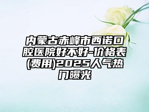 内蒙古赤峰市西诺口腔医院好不好-价格表(费用)2025人气热门曝光
