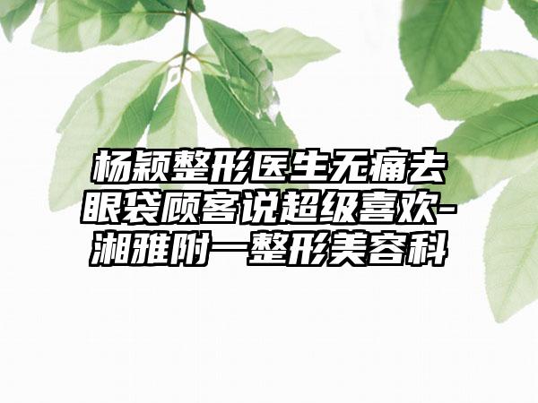 杨颖整形医生无痛去眼袋顾客说超级喜欢-湘雅附一整形美容科