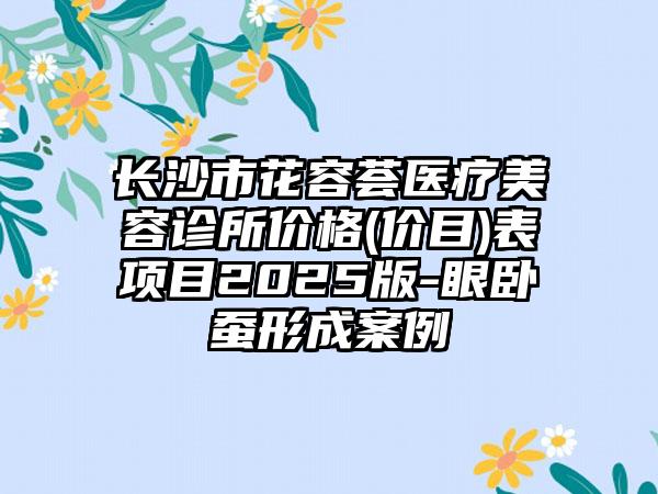 长沙市花容荟医疗美容诊所价格(价目)表项目2025版-眼卧蚕形成案例