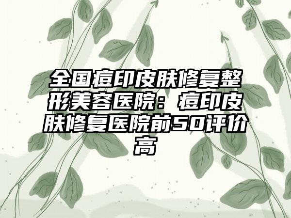 全国痘印皮肤修复整形美容医院：痘印皮肤修复医院前50评价高