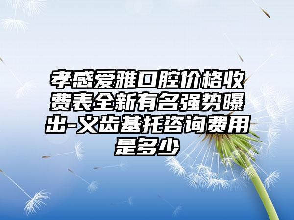 孝感爱雅口腔价格收费表全新有名强势曝出-义齿基托咨询费用是多少