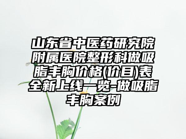 山东省中医药研究院附属医院整形科做吸脂丰胸价格(价目)表全新上线一览-做吸脂丰胸案例