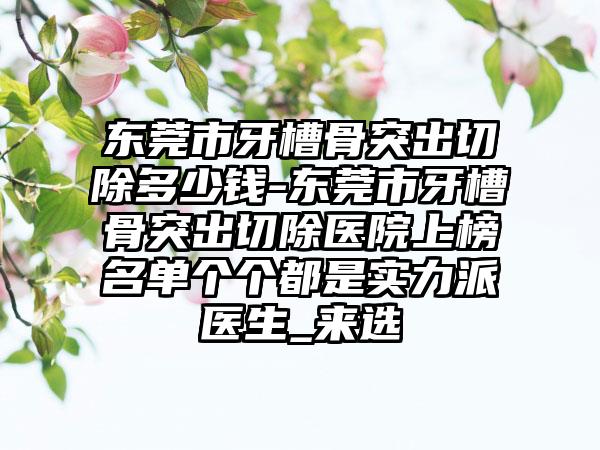 东莞市牙槽骨突出切除多少钱-东莞市牙槽骨突出切除医院上榜名单个个都是实力派医生_来选