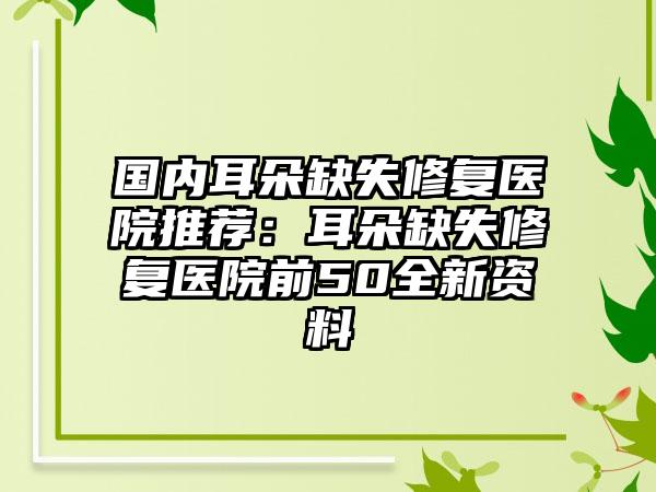 国内耳朵缺失修复医院推荐：耳朵缺失修复医院前50全新资料