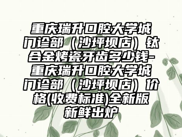 重庆瑞升口腔大学城门诊部（沙坪坝店）钛合金烤瓷牙齿多少钱-重庆瑞升口腔大学城门诊部（沙坪坝店）价格(收费标准)全新版新鲜出炉