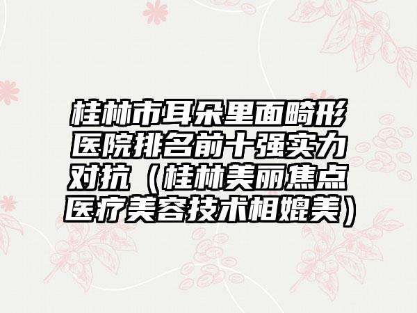桂林市耳朵里面畸形医院排名前十强实力对抗（桂林美丽焦点医疗美容技术相媲美）